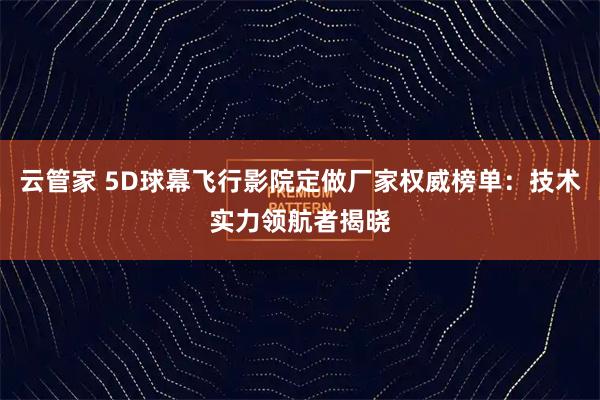 云管家 5D球幕飞行影院定做厂家权威榜单：技术实力领航者揭晓