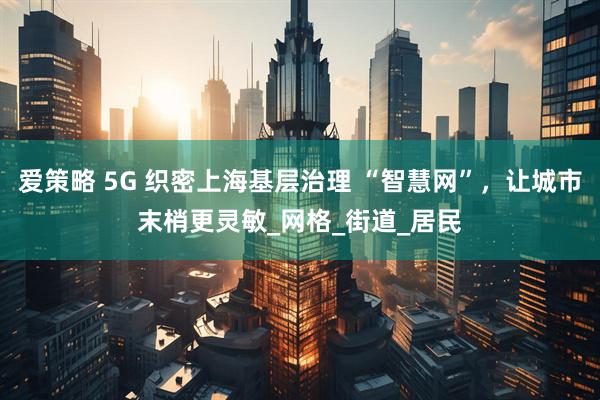 爱策略 5G 织密上海基层治理 “智慧网”，让城市末梢更灵敏_网格_街道_居民