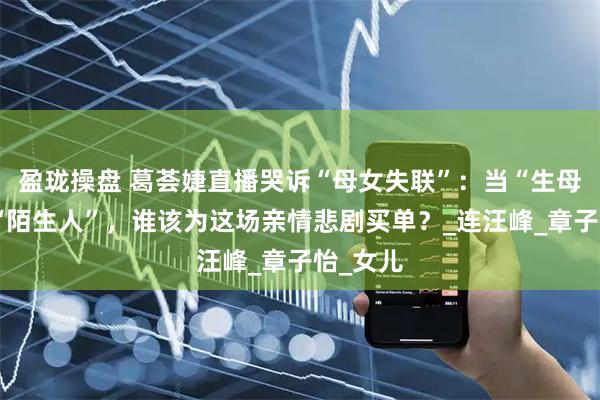 盈珑操盘 葛荟婕直播哭诉“母女失联”：当“生母”沦为“陌生人”，谁该为这场亲情悲剧买单？_连汪峰_章子怡_女儿